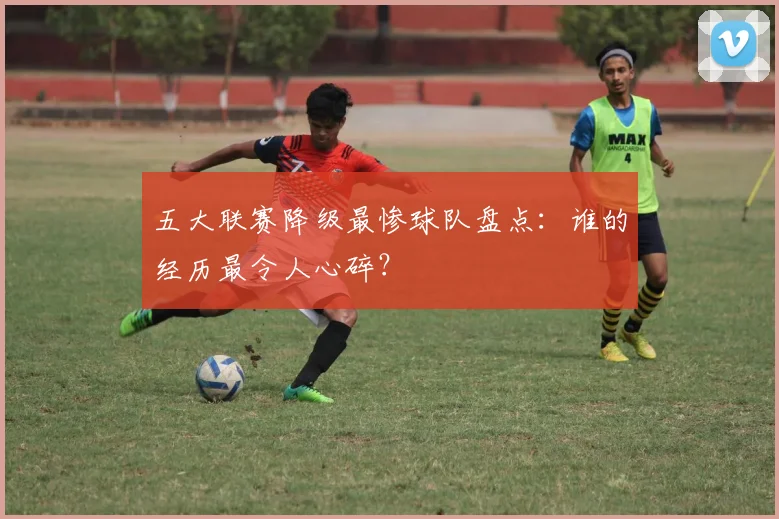 五大联赛降级最惨球队盘点：谁的经历最令人心碎？