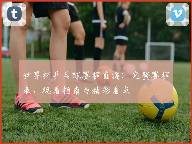 世界杯乒乓球赛程直播：完整赛程表、观看指南与精彩看点