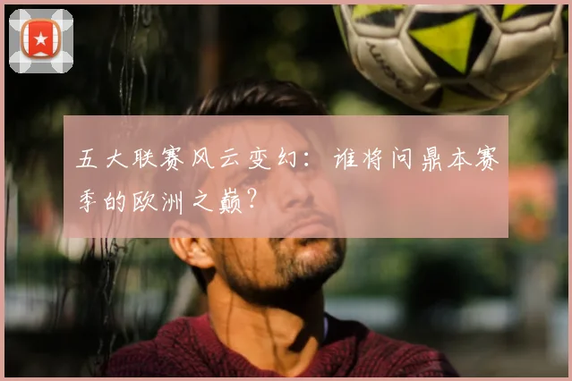 五大联赛风云变幻：谁将问鼎本赛季的欧洲之巅？