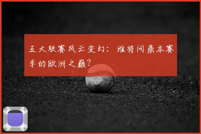 五大联赛风云变幻：谁将问鼎本赛季的欧洲之巅？