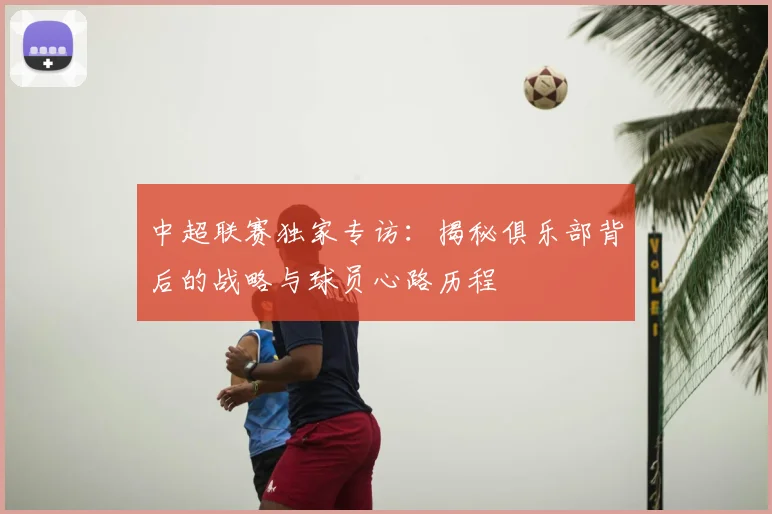 中超联赛独家专访：揭秘俱乐部背后的战略与球员心路历程
