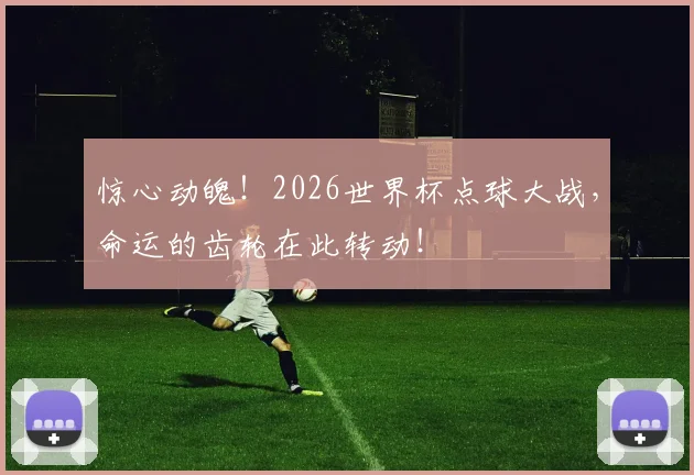 惊心动魄！2026世界杯点球大战，命运的齿轮在此转动！