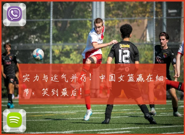 实力与运气并存！中国女篮赢在细节，笑到最后！